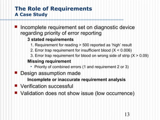 13
The Role of Requirements
A Case Study
 Incomplete requirement set on diagnostic device
regarding priority of error reporting
3 stated requirements
1. Requirement for reading > 500 reported as ‘high’ result
2. Error trap requirement for insufficient blood (X < 0.006)
3. Error trap requirement for blood on wrong side of strip (X > 0.09)
Missing requirement
• Priority of combined errors (1 and requirement 2 or 3)
 Design assumption made
Incomplete or inaccurate requirement analysis
 Verification successful
 Validation does not show issue (low occurrence)
 