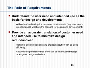 15
The Role of Requirements
 Understand the user need and intended use as the
basis for design and development:
Without understanding the customer requirements (e.g. user needs,
intended uses), what are the reasons for design and development?
 Provide an accurate translation of customer need
and intended use to minimize design
redundancies:
Planning, design decisions and project execution can be done
efficiently.
Reduces the probability that errors will be introduced through
redesign or design omissions
 