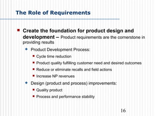 16
 Create the foundation for product design and
development – Product requirements are the cornerstone in
providing results
 Product Development Process:
 Cycle time reduction
 Product quality fulfilling customer need and desired outcomes
 Reduce or eliminate recalls and field actions
 Increase NP revenues
 Design (product and process) improvements:
 Quality product
 Process and performance stability
The Role of Requirements
 