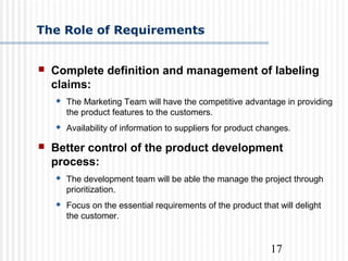 17
 Complete definition and management of labeling
claims:
 The Marketing Team will have the competitive advantage in providing
the product features to the customers.
 Availability of information to suppliers for product changes.
 Better control of the product development
process:
 The development team will be able the manage the project through
prioritization.
 Focus on the essential requirements of the product that will delight
the customer.
The Role of Requirements
 