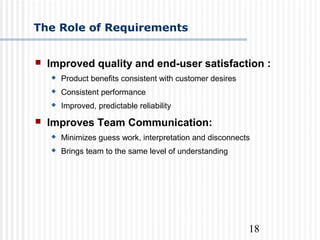 18
The Role of Requirements
 Improved quality and end-user satisfaction :
 Product benefits consistent with customer desires
 Consistent performance
 Improved, predictable reliability
 Improves Team Communication:
 Minimizes guess work, interpretation and disconnects
 Brings team to the same level of understanding
 