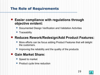 19
The Role of Requirements
 Easier compliance with regulations through
objective evident:
 Documented Design Verification and Validation Activities
 Traceability
 Reduces Rework/Redesign/Add Product Features:
 More efforts can be focus adding Product Features that will delight
the customers.
 Improving the reliability and the quality of the products
 Gain Market Share:
 Speed to market
 Product cycle time reduction
 