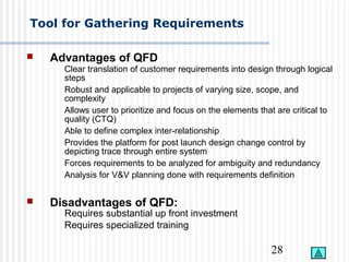 28
Tool for Gathering Requirements
 Advantages of QFD
Clear translation of customer requirements into design through logical
steps
Robust and applicable to projects of varying size, scope, and
complexity
Allows user to prioritize and focus on the elements that are critical to
quality (CTQ)
Able to define complex inter-relationship
Provides the platform for post launch design change control by
depicting trace through entire system
Forces requirements to be analyzed for ambiguity and redundancy
Analysis for V&V planning done with requirements definition
 Disadvantages of QFD:
Requires substantial up front investment
Requires specialized training
 