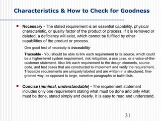 31
Characteristics & How to Check for Goodness
 Necessary - The stated requirement is an essential capability, physical
characteristic, or quality factor of the product or process. If it is removed or
deleted, a deficiency will exist, which cannot be fulfilled by other
capabilities of the product or process.
One good test of necessity is traceability
Traceable - You should be able to link each requirement to its source, which could
be a higher-level system requirement, risk mitigation, a use case, or a voice-of-the-
customer statement. Also link each requirement to the design elements, source
code, and test cases that are constructed to implement and verify the requirement.
Traceable requirements are uniquely labeled and are written in a structured, fine-
grained way, as opposed to large, narrative paragraphs or bullet lists.
 Concise (minimal, understandable) - The requirement statement
includes only one requirement stating what must be done and only what
must be done, stated simply and clearly. It is easy to read and understand.
 