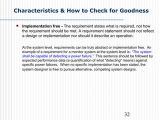 32
Characteristics & How to Check for Goodness
 Implementation free - The requirement states what is required, not how
the requirement should be met. A requirement statement should not reflect
a design or implementation nor should it describe an operation.
At the system level, requirements can be truly abstract or implementation free. An
example of a requirement for a monitor system at the system level is: "The system
shall be capable of detecting a power failure.” This sentence should be followed by
expected performance data (a quantification of what "detecting" means) against
specific power failures. When no specific implementation has been stated, the
system designer is free to pursue alternative, competing system designs.
 
