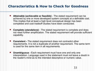 33
Characteristics & How to Check for Goodness
 Attainable (achievable or feasible) - The stated requirement can be
achieved by one or more developed system concepts at a definable cost.
This implies that at least a high level conceptual design has been
completed and cost tradeoff studies have been conducted.
 Complete (standalone) - The stated requirement is complete and does
not need further amplification. The stated requirement will provide sufficient
capability.
 Consistent - The stated requirement does not contradict other
requirements. It is not a duplicate of another requirement. The same term
is used for the same item in all requirements.
 Unambiguous - Each requirement must have one and only one
interpretation. Language used in the statement must not leave a doubt in
the reader's mind as to the intended descriptive or numeric value.
 