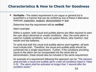 34
Characteristics & How to Check for Goodness
 Verifiable - The stated requirement is not vague or general but is
quantified in a manner that can be verified by one of these 4 alternative
methods: inspection, analysis, demonstration or test.
Determine how the requirement will be verified.
Alarm example:
Within a system, both visual and audible alarms are often required to warn
the user about abnormal or unsafe conditions. Also, the same alarm is
used for multiple conditions, such as system failure, strip insertion, test
results and low batteries.
To verify that both the visual and audible alarms work together, all tests
must include both. Therefore, the visual and audible parts should be
combined into a single requirement. Further, if the conditions providing
inputs to the alarm can be incorporated into the same test or
demonstration, these should also be included in the same requirement.
An example of a requirement following this approach can be "The element
shall provide a visual and audible alarm under all conditions listed in Table
3-10. The alarm shall be activated no longer than 1 second after the
condition exists."
 
