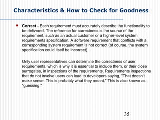 35
Characteristics & How to Check for Goodness
 Correct - Each requirement must accurately describe the functionality to
be delivered. The reference for correctness is the source of the
requirement, such as an actual customer or a higher-level system
requirements specification. A software requirement that conflicts with a
corresponding system requirement is not correct (of course, the system
specification could itself be incorrect).
Only user representatives can determine the correctness of user
requirements, which is why it is essential to include them, or their close
surrogates, in inspections of the requirements. Requirements inspections
that do not involve users can lead to developers saying, "That doesn’t
make sense. This is probably what they meant." This is also known as
"guessing."
 