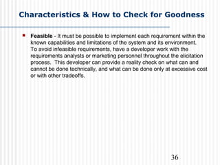 36
Characteristics & How to Check for Goodness
 Feasible - It must be possible to implement each requirement within the
known capabilities and limitations of the system and its environment.
To avoid infeasible requirements, have a developer work with the
requirements analysts or marketing personnel throughout the elicitation
process. This developer can provide a reality check on what can and
cannot be done technically, and what can be done only at excessive cost
or with other tradeoffs.
 