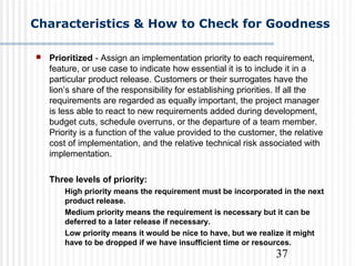 37
Characteristics & How to Check for Goodness
 Prioritized - Assign an implementation priority to each requirement,
feature, or use case to indicate how essential it is to include it in a
particular product release. Customers or their surrogates have the
lion’s share of the responsibility for establishing priorities. If all the
requirements are regarded as equally important, the project manager
is less able to react to new requirements added during development,
budget cuts, schedule overruns, or the departure of a team member.
Priority is a function of the value provided to the customer, the relative
cost of implementation, and the relative technical risk associated with
implementation.
Three levels of priority:
High priority means the requirement must be incorporated in the next
product release.
Medium priority means the requirement is necessary but it can be
deferred to a later release if necessary.
Low priority means it would be nice to have, but we realize it might
have to be dropped if we have insufficient time or resources.
 
