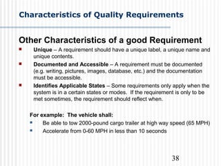 38
Characteristics of Quality Requirements
Other Characteristics of a good Requirement
 Unique – A requirement should have a unique label, a unique name and
unique contents.
 Documented and Accessible – A requirement must be documented
(e.g. writing, pictures, images, database, etc.) and the documentation
must be accessible.
 Identifies Applicable States – Some requirements only apply when the
system is in a certain states or modes. If the requirement is only to be
met sometimes, the requirement should reflect when.
For example: The vehicle shall:
 Be able to tow 2000-pound cargo trailer at high way speed (65 MPH)
 Accelerate from 0-60 MPH in less than 10 seconds
 