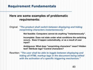 40
Requirement Fundamentals
Here are some examples of problematic
requirements:
Original: "The product shall switch between displaying and hiding
nonprinting characters instantaneously."
Not feasible: Computers cannot do anything "instantaneously".
Incomplete: Does not state under what conditions the switching
occurs. Does it happen automatically, or as a result of user
input?
Ambiguous: What does "nonprinting characters" mean? Hidden
text? Attribute tags? Control characters?
Rewritten: "The user shall be able to toggle between displaying and
hiding all HTML markup tags in the document being edited
with the activation of a specific triggering mechanism."
 