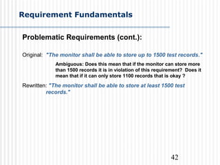 42
Requirement Fundamentals
Problematic Requirements (cont.):
Original: "The monitor shall be able to store up to 1500 test records."
Ambiguous: Does this mean that if the monitor can store more
than 1500 records it is in violation of this requirement? Does it
mean that if it can only store 1100 records that is okay ?
Rewritten: "The monitor shall be able to store at least 1500 test
records."
 