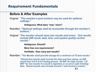 43
Requirement Fundamentals
Before & After Examples
Original: "The monitor’s push buttons may be used for optional
settings."
Ambiguous: What does “may” mean?
Rewritten: "Optional settings shall be accessible through the monitor’s
buttons.“
Original: "The monitor should store test results and errors. Test results
include INR result, date, time, and system quality control
results."
Ambiguous: Should?
More than one requirements?
Verifiable: How many test results?
Rewritten: "The Monitor shall provide storage for a minimum of 75 test results.“
“Stored test results shall include the date and time stamp, an INR
result from 0.8 to 8.0 if testing passes, ‘HI INR’ for high results, ‘LO
INR” for low results if a result is reported, or an error code if testing
fails. Stored results also include Control 1 and Control 2 values.“
 