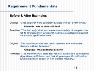 44
Requirement Fundamentals
Before & After Examples
Original: "Test strip can hold sufficient sample without overflowing."
Attainable: How much is sufficient?
Rewritten: "The test strip shall accommodate a variety of sample sizes
(20 to 40 micro liter) without the sample overflowing beyond
the sample application area.“
Original: "The monitor retains test result memory and additional
memory without batteries."
Ambiguous: What additional memory?
Rewritten: "The monitor shall store test results, calibration coefficients,
algorithm coefficients, and test strip lot-specific calibration
data (calibration codes) in non-volatile memory."
 