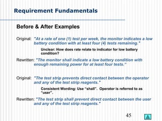 45
Requirement Fundamentals
Before & After Examples
Original: "At a rate of one (1) test per week, the monitor indicates a low
battery condition with at least four (4) tests remaining."
Unclear: How does rate relate to indicator for low battery
condition?
Rewritten: "The monitor shall indicate a low battery condition with
enough remaining power for at least four tests.“
Original: "The test strip prevents direct contact between the operator
and any of the test strip reagents."
Consistent Wording: Use “shall”. Operator is referred to as
“user”.
Rewritten: "The test strip shall prevent direct contact between the user
and any of the test strip reagents."
 