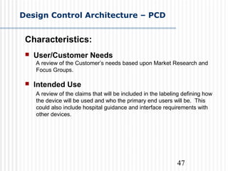 47
Design Control Architecture – PCD
Characteristics:
 User/Customer Needs
A review of the Customer’s needs based upon Market Research and
Focus Groups.
 Intended Use
A review of the claims that will be included in the labeling defining how
the device will be used and who the primary end users will be. This
could also include hospital guidance and interface requirements with
other devices.
 