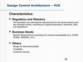 48
Design Control Architecture – PCD
Characteristics:
 Regulatory and Statutory
The domestic and international requirements for the device based upon
the intended market, including any regional standards, directives, laws,
and regulations.
 Business Needs
Specific Requirements mandatory for product acceptability (e.g. COGS,
Quality, Reliability, etc.).
 Others
Design for Manufacturability
Testability
Customer Service
 