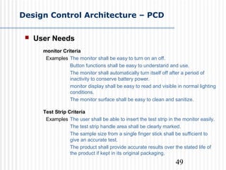 49
Design Control Architecture – PCD
 User Needs
monitor Criteria
Examples The monitor shall be easy to turn on an off.
Button functions shall be easy to understand and use.
The monitor shall automatically turn itself off after a period of
inactivity to conserve battery power.
monitor display shall be easy to read and visible in normal lighting
conditions.
The monitor surface shall be easy to clean and sanitize.
Test Strip Criteria
Examples The user shall be able to insert the test strip in the monitor easily.
The test strip handle area shall be clearly marked.
The sample size from a single finger stick shall be sufficient to
give an accurate test.
The product shall provide accurate results over the stated life of
the product if kept in its original packaging.
 