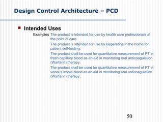 50
Design Control Architecture – PCD
 Intended Uses
Examples The product is intended for use by health care professionals at
the point of care.
The product is intended for use by laypersons in the home for
patient self-testing.
The product shall be used for quantitative measurement of PT in
fresh capillary blood as an aid in monitoring oral anticoagulation
(Warfarin) therapy.
The product shall be used for quantitative measurement of PT in
venous whole blood as an aid in monitoring oral anticoagulation
(Warfarin) therapy.
 