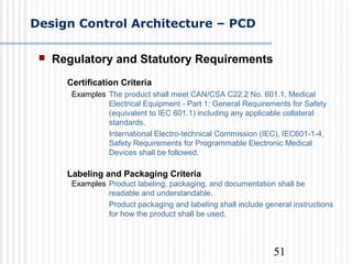51
Design Control Architecture – PCD
 Regulatory and Statutory Requirements
Certification Criteria
Examples The product shall meet CAN/CSA C22.2 No. 601.1, Medical
Electrical Equipment - Part 1: General Requirements for Safety
(equivalent to IEC 601.1) including any applicable collateral
standards.
International Electro-technical Commission (IEC), IEC601-1-4,
Safety Requirements for Programmable Electronic Medical
Devices shall be followed.
Labeling and Packaging Criteria
Examples Product labeling, packaging, and documentation shall be
readable and understandable.
Product packaging and labeling shall include general instructions
for how the product shall be used.
 