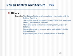 52
Design Control Architecture – PCD
 Others
Examples The Rubicon Monitor shall be marketed in conjunction with the
Rubicon Test Strip.
The monitor shall be storable and transportable in an acceptable
range of environmental conditions.
There shall be no user-serviceable components, except for
batteries.
Removable parts (i.e., test strip holder and batteries) shall be
field-replaceable.
Replacement parts shall be compatible with all monitors.
 