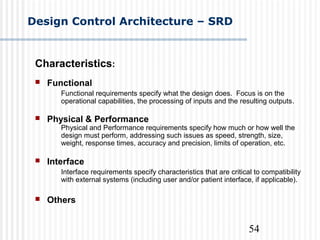 54
Design Control Architecture – SRD
Characteristics:
 Functional
Functional requirements specify what the design does. Focus is on the
operational capabilities, the processing of inputs and the resulting outputs.
 Physical & Performance
Physical and Performance requirements specify how much or how well the
design must perform, addressing such issues as speed, strength, size,
weight, response times, accuracy and precision, limits of operation, etc.
 Interface
Interface requirements specify characteristics that are critical to compatibility
with external systems (including user and/or patient interface, if applicable).
 Others
 