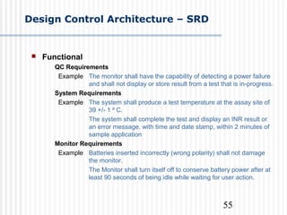55
Design Control Architecture – SRD
 Functional
QC Requirements
Example The monitor shall have the capability of detecting a power failure
and shall not display or store result from a test that is in-progress.
System Requirements
Example The system shall produce a test temperature at the assay site of
39 +/- 1 C.⁰
The system shall complete the test and display an INR result or
an error message, with time and date stamp, within 2 minutes of
sample application
Monitor Requirements
Example Batteries inserted incorrectly (wrong polarity) shall not damage
the monitor.
The Monitor shall turn itself off to conserve battery power after at
least 90 seconds of being idle while waiting for user action.
 