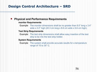 56
Design Control Architecture – SRD
 Physical and Performance Requirements
monitor Requirements
Example The monitor dimensions shall be no greater than 8.0” long x 3.4”
wide x 2.2” high (20.3 cm long x 8.6 cm wide x 5.6 cm high).
Test Strip Requirements
Example The test strip dimensions shall allow easy insertion of the test
strip to be into the test strip holder.
System Requirements
Example The system shall provide accurate results for a temperature
range of 15 to 35° C.
 