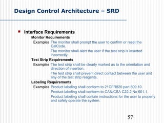 57
Design Control Architecture – SRD
 Interface Requirements
Monitor Requirements
Examples The monitor shall prompt the user to confirm or reset the
CalCode.
The monitor shall alert the user if the test strip is inserted
incorrectly.
Test Strip Requirements
Examples The test strip shall be clearly marked as to the orientation and
direction of insertion.
The test strip shall prevent direct contact between the user and
any of the test strip reagents.
Labeling Requirements
Examples Product labeling shall conform to 21CFR820 part 809.10.
Product labeling shall conform to CAN/CSA C22.2 No 601.1.
Product labeling shall contain instructions for the user to properly
and safely operate the system.
 