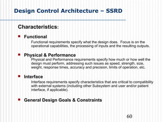60
Design Control Architecture – SSRD
Characteristics:
 Functional
Functional requirements specify what the design does. Focus is on the
operational capabilities, the processing of inputs and the resulting outputs.
 Physical & Performance
Physical and Performance requirements specify how much or how well the
design must perform, addressing such issues as speed, strength, size,
weight, response times, accuracy and precision, limits of operation, etc.
 Interface
Interface requirements specify characteristics that are critical to compatibility
with external systems (including other Subsystem and user and/or patient
interface, if applicable).
 General Design Goals & Constraints
 
