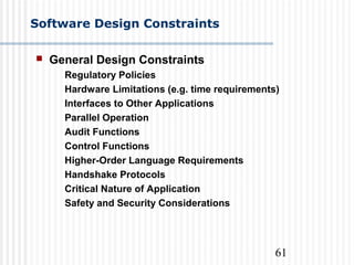 61
Software Design Constraints
 General Design Constraints
Regulatory Policies
Hardware Limitations (e.g. time requirements)
Interfaces to Other Applications
Parallel Operation
Audit Functions
Control Functions
Higher-Order Language Requirements
Handshake Protocols
Critical Nature of Application
Safety and Security Considerations
 