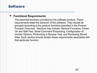 63
Software
 Functional Requirements
The essential functions provided by the software product. These
requirements detail the behavior of the software. They should be
grouped according to the product functions specified in the Product
Function Overview. Sections may include; General Functions, Power-
On and Self-Test, Serial Command Processing, Configuration of
monitor Options, Performing a Glucose Test, and Reviewing Stored
Data. Each section should contain those requirements associated with
that particular function.
 