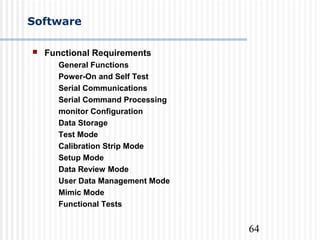 64
Software
 Functional Requirements
General Functions
Power-On and Self Test
Serial Communications
Serial Command Processing
monitor Configuration
Data Storage
Test Mode
Calibration Strip Mode
Setup Mode
Data Review Mode
User Data Management Mode
Mimic Mode
Functional Tests
 