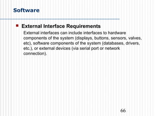 66
Software
 External Interface Requirements
External interfaces can include interfaces to hardware
components of the system (displays, buttons, sensors, valves,
etc), software components of the system (databases, drivers,
etc.), or external devices (via serial port or network
connection).
 