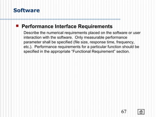 67
Software
 Performance Interface Requirements
Describe the numerical requirements placed on the software or user
interaction with the software. Only measurable performance
parameter shall be specified (file size, response time, frequency,
etc.). Performance requirements for a particular function should be
specified in the appropriate “Functional Requirement” section.
 