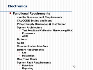 70
Electronics
 Functional Requirements
monitor Measurement Requirements
CALCODE Setting and Input
Power Supply Generation & Distribution
System Architecture
• Test Result and Calibration Memory (e.g RAM)
• Processors
• ASIC
Buttons
Audio
Communication Interface
Battery Requirements
• Life
• Installation
Real Time Clock
System Fault Requirements
• Detection
• Reporting
 
