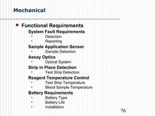 76
Mechanical
 Functional Requirements
System Fault Requirements
• Detection
• Reporting
Sample Application Sensor
• Sample Detection
Assay Optics
• Optical System
Strip in Place Detection
• Test Strip Detection
Reagent Temperature Control
• Test Strip Temperature
• Blood Sample Temperature
Battery Requirements
• Battery Type
• Battery Life
• Installation
 