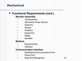 77
Mechanical
 Functional Requirements (cont.)
Monitor Assembly
• Temperatures
• Alternative Power Source
• Cleaning
• Display
• Graphics
• Ergonomic
• Safety
• Identifier
Buttons
• Requirements
• Interface
Communication Interface
• Data/Serial Communications Port
• Power Port
• Data Port Recognition
 