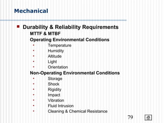79
Mechanical
 Durability & Reliability Requirements
MTTF & MTBF
Operating Environmental Conditions
• Temperature
• Humidity
• Altitude
• Light
• Orientation
Non-Operating Environmental Conditions
• Storage
• Shock
• Rigidity
• Impact
• Vibration
• Fluid Intrusion
• Cleaning & Chemical Resistance
 