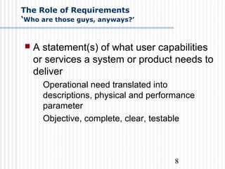 8
The Role of Requirements
‘Who are those guys, anyways?’
 A statement(s) of what user capabilities
or services a system or product needs to
deliver
Operational need translated into
descriptions, physical and performance
parameter
Objective, complete, clear, testable
 