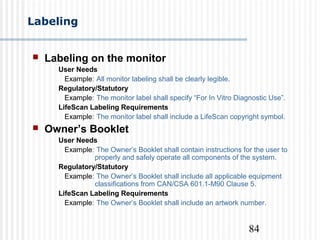 84
Labeling
 Labeling on the monitor
User Needs
Example: All monitor labeling shall be clearly legible.
Regulatory/Statutory
Example: The monitor label shall specify “For In Vitro Diagnostic Use”.
LifeScan Labeling Requirements
Example: The monitor label shall include a LifeScan copyright symbol.
 Owner’s Booklet
User Needs
Example: The Owner’s Booklet shall contain instructions for the user to
properly and safely operate all components of the system.
Regulatory/Statutory
Example: The Owner’s Booklet shall include all applicable equipment
classifications from CAN/CSA 601.1-M90 Clause 5.
LifeScan Labeling Requirements
Example: The Owner’s Booklet shall include an artwork number.
 