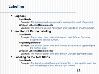 85
Labeling
 Logbook
User Needs
Example: The logbook shall provide space to record the result of each test.
LifeScan Labeling Requirements
Example: The Owner’s Booklet Addendum shall include an artwork number.
 monitor Kit Carton Labeling
User Needs
Example: The monitor carton label shall contain the LifeScan Customer
Support and Service number.
Regulatory/Statutory
Example: The monitor carton label shall include all information appearing on
the monitor label.
LifeScan Labeling Requirements
Example: The monitor carton label shall contain LifeScan copyright notice.
 Labeling on the Test Strips
User Needs
Example: The test strips shall have graphics printed on the top side to aid the
user in inserting the strip with the right side up.
 