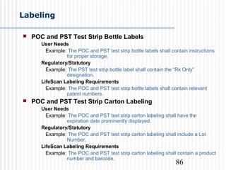 86
Labeling
 POC and PST Test Strip Bottle Labels
User Needs
Example: The POC and PST test strip bottle labels shall contain instructions
for proper storage.
Regulatory/Statutory
Example: The PST test strip bottle label shall contain the “Rx Only”
designation.
LifeScan Labeling Requirements
Example: The POC and PST test strip bottle labels shall contain relevant
patent numbers.
 POC and PST Test Strip Carton Labeling
User Needs
Example: The POC and PST test strip carton labeling shall have the
expiration date prominently displayed.
Regulatory/Statutory
Example: The POC and PST test strip carton labeling shall include a Lot
Number.
LifeScan Labeling Requirements
Example: The POC and PST test strip carton labeling shall contain a product
number and barcode.
 