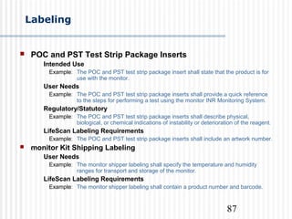 87
Labeling
 POC and PST Test Strip Package Inserts
Intended Use
Example: The POC and PST test strip package insert shall state that the product is for
use with the monitor.
User Needs
Example: The POC and PST test strip package inserts shall provide a quick reference
to the steps for performing a test using the monitor INR Monitoring System.
Regulatory/Statutory
Example: The POC and PST test strip package inserts shall describe physical,
biological, or chemical indications of instability or deterioration of the reagent.
LifeScan Labeling Requirements
Example: The POC and PST test strip package inserts shall include an artwork number.
 monitor Kit Shipping Labeling
User Needs
Example: The monitor shipper labeling shall specify the temperature and humidity
ranges for transport and storage of the monitor.
LifeScan Labeling Requirements
Example: The monitor shipper labeling shall contain a product number and barcode.
 