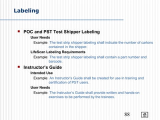 88
Labeling
 POC and PST Test Shipper Labeling
User Needs
Example: The test strip shipper labeling shall indicate the number of cartons
contained in the shipper.
LifeScan Labeling Requirements
Example: The test strip shipper labeling shall contain a part number and
barcode.
 Instructor’s Guide
Intended Use
Example: An Instructor’s Guide shall be created for use in training and
certification of PST users.
User Needs
Example: The Instructor’s Guide shall provide written and hands-on
exercises to be performed by the trainees.
 