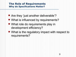 9
The Role of Requirements
Why do Specifications Matter?
 Are they ‘just another deliverable’?
 What is influenced by requirements?
 What role do requirements play in
development efficiency?
 What is the regulatory impact with respect to
requirements?
 