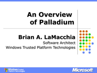 An OverviewAn Overview
of Palladiumof Palladium
Brian A. LaMacchiaBrian A. LaMacchia
Software ArchitectSoftware Architect
Windows Trusted Platform TechnologiesWindows Trusted Platform Technologies
 