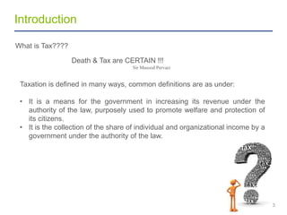 Introduction
3
What is Tax????
Death & Tax are CERTAIN !!!
Sir Masood Pervaiz
Taxation is defined in many ways, common definitions are as under:
• It is a means for the government in increasing its revenue under the
authority of the law, purposely used to promote welfare and protection of
its citizens.
• It is the collection of the share of individual and organizational income by a
government under the authority of the law.
 