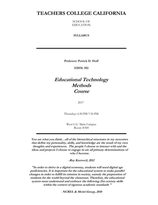 TEACHERS COLLEGE CALIFORNIA
SCHOOL OF
EDUCATION
SYLLABUS
Professor: Patrick D. Huff
EDOL 502
Educational Technology
Methods
Course
2017
Thursdays 4:30 PM-7:30 PM
West LA/ Main Campus
Room #300
You are what you think…all of the hierarchical structures in my neocortex
that define my personality, skills, and knowledge are the result of my own
thoughts and experiences. The people I choose to interact with and the
ideas and projects I choose to engage in are all primary determinations of
who I become.
-Ray Kurzweil, 2012
"In order to thrive in a digital economy, students will need digital age
proficiencies. It is important for the educational system to make parallel
changes in order to fulfill its mission in society, namely the preparation of
students for the world beyond the classroom. Therefore, the educational
system must understand and embrace the following 21st century skills
within the context of rigorous academic standards "
- NCREL & Metiri Group, 2010
 
